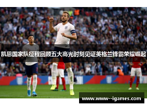 凯恩国家队征程回顾五大高光时刻见证英格兰锋霸荣耀崛起