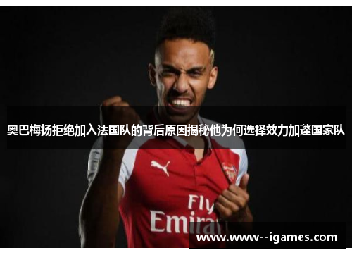 奥巴梅扬拒绝加入法国队的背后原因揭秘他为何选择效力加蓬国家队
