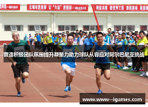 营造积极团队氛围提升凝聚力助力球队从容应对阿尔巴尼亚挑战 营造积极团队氛围提升凝聚力助力球队从容应对阿尔巴尼亚挑战