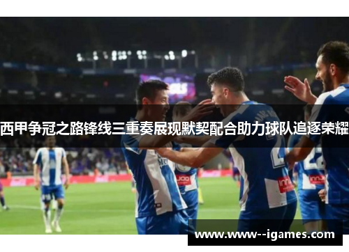 西甲争冠之路锋线三重奏展现默契配合助力球队追逐荣耀