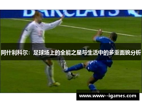 阿什利科尔:足球场上的全能之星与生活中的多重面貌分析 阿什利科尔:足球场上的全能之星与生活中的多重面貌分析