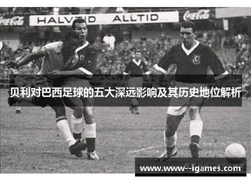 贝利对巴西足球的五大深远影响及其历史地位解析
