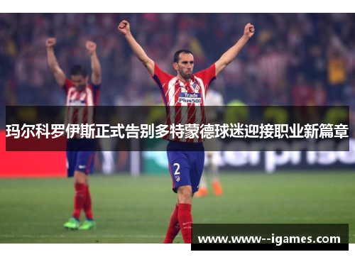 玛尔科罗伊斯正式告别多特蒙德球迷迎接职业新篇章 玛尔科罗伊斯正式告别多特蒙德球迷迎接职业新篇章