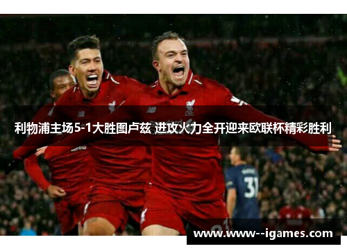 利物浦主场5-1大胜图卢兹 进攻火力全开迎来欧联杯精彩胜利